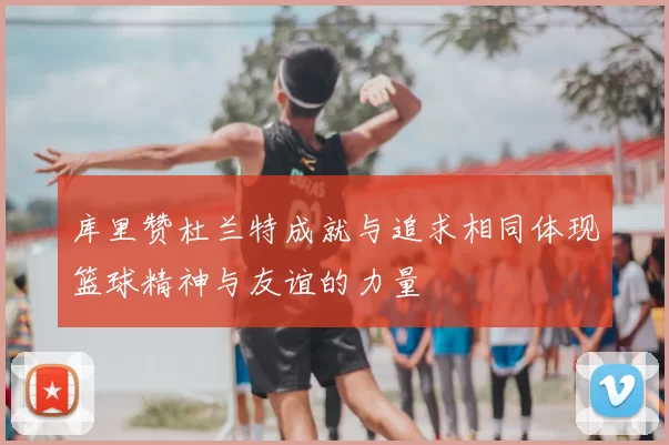 库里赞杜兰特成就与追求相同体现篮球精神与友谊的力量