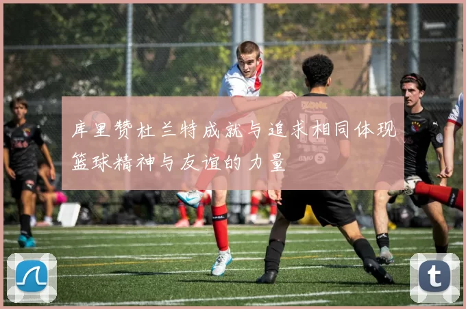 库里赞杜兰特成就与追求相同体现篮球精神与友谊的力量