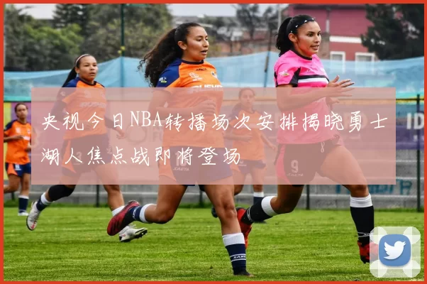 央视今日NBA转播场次安排揭晓勇士湖人焦点战即将登场