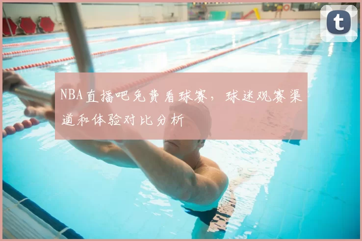 NBA直播吧免费看球赛，球迷观赛渠道和体验对比分析