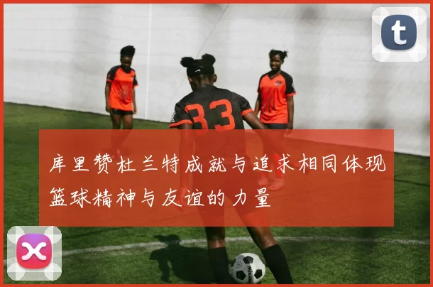 库里赞杜兰特成就与追求相同体现篮球精神与友谊的力量