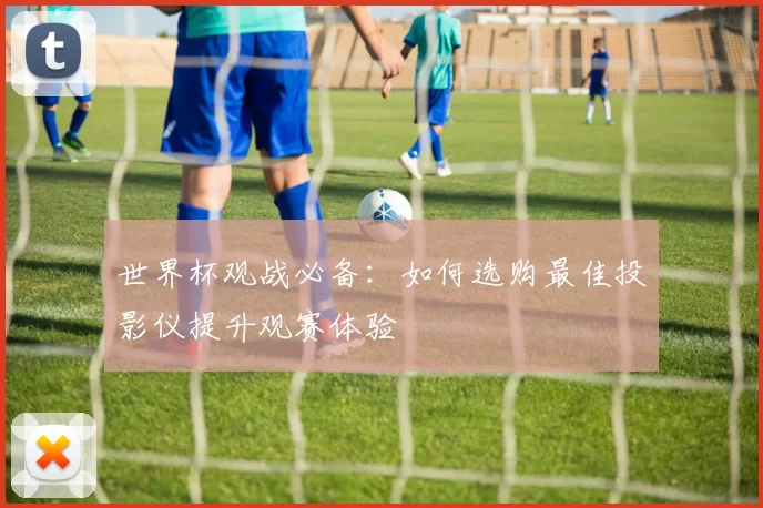 世界杯观战必备:如何选购最佳投影仪提升观赛体验