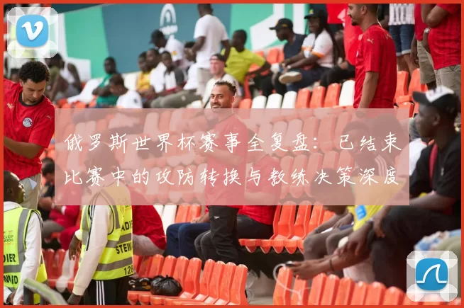 俄罗斯世界杯赛事全复盘：已结束比赛中的攻防转换与教练决策深度研究