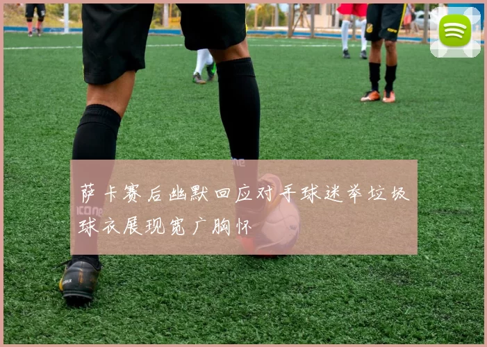 萨卡赛后幽默回应对手球迷举垃圾球衣展现宽广胸怀