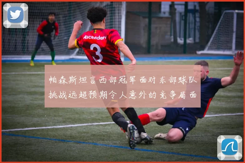 帕森斯坦言西部冠军面对东部球队挑战远超预期令人意外的竞争局面