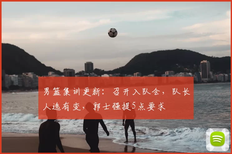 男篮集训更新：召开入队会，队长人选有变，郭士强提5点要求