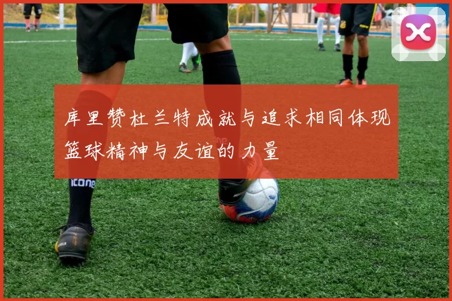 库里赞杜兰特成就与追求相同体现篮球精神与友谊的力量