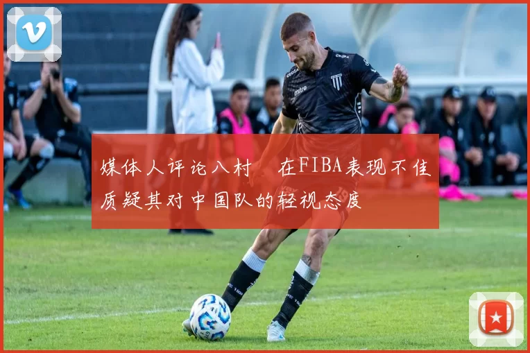 媒体人评论八村塁在FIBA表现不佳质疑其对中国队的轻视态度