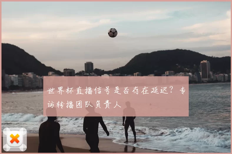 世界杯直播信号是否存在延迟?专访转播团队负责人