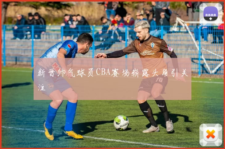 新晋帅气球员CBA赛场崭露头角引关注