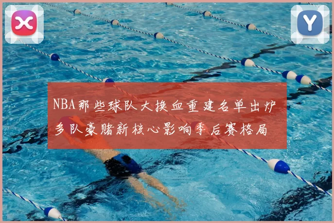 NBA那些球队大换血重建名单出炉 多队豪赌新核心影响季后赛格局